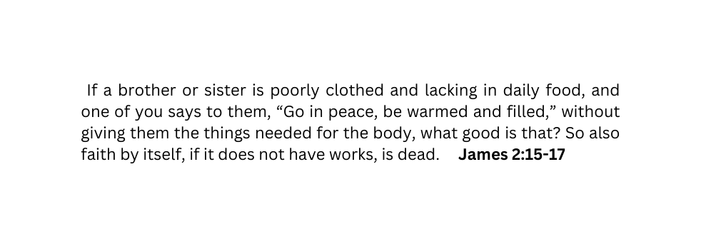 If a brother or sister is poorly clothed and lacking in daily food and one of you says to them Go in peace be warmed and filled without giving them the things needed for the body what good is that So also faith by itself if it does not have works is dead James 2 15 17